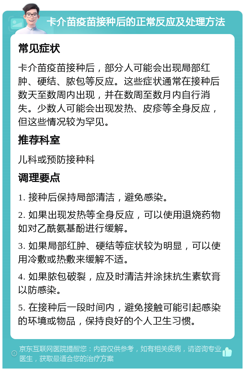 卡介苗疫苗接种后的正常反应及处理方法 常见症状 卡介苗疫苗接种后，部分人可能会出现局部红肿、硬结、脓包等反应。这些症状通常在接种后数天至数周内出现，并在数周至数月内自行消失。少数人可能会出现发热、皮疹等全身反应，但这些情况较为罕见。 推荐科室 儿科或预防接种科 调理要点 1. 接种后保持局部清洁，避免感染。 2. 如果出现发热等全身反应，可以使用退烧药物如对乙酰氨基酚进行缓解。 3. 如果局部红肿、硬结等症状较为明显，可以使用冷敷或热敷来缓解不适。 4. 如果脓包破裂，应及时清洁并涂抹抗生素软膏以防感染。 5. 在接种后一段时间内，避免接触可能引起感染的环境或物品，保持良好的个人卫生习惯。