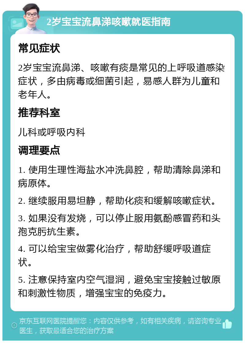 2岁宝宝流鼻涕咳嗽就医指南 常见症状 2岁宝宝流鼻涕、咳嗽有痰是常见的上呼吸道感染症状，多由病毒或细菌引起，易感人群为儿童和老年人。 推荐科室 儿科或呼吸内科 调理要点 1. 使用生理性海盐水冲洗鼻腔，帮助清除鼻涕和病原体。 2. 继续服用易坦静，帮助化痰和缓解咳嗽症状。 3. 如果没有发烧，可以停止服用氨酚感冒药和头孢克肟抗生素。 4. 可以给宝宝做雾化治疗，帮助舒缓呼吸道症状。 5. 注意保持室内空气湿润，避免宝宝接触过敏原和刺激性物质，增强宝宝的免疫力。