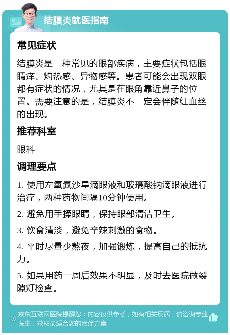 结膜炎就医指南 常见症状 结膜炎是一种常见的眼部疾病，主要症状包括眼睛痒、灼热感、异物感等。患者可能会出现双眼都有症状的情况，尤其是在眼角靠近鼻子的位置。需要注意的是，结膜炎不一定会伴随红血丝的出现。 推荐科室 眼科 调理要点 1. 使用左氧氟沙星滴眼液和玻璃酸钠滴眼液进行治疗，两种药物间隔10分钟使用。 2. 避免用手揉眼睛，保持眼部清洁卫生。 3. 饮食清淡，避免辛辣刺激的食物。 4. 平时尽量少熬夜，加强锻炼，提高自己的抵抗力。 5. 如果用药一周后效果不明显，及时去医院做裂隙灯检查。