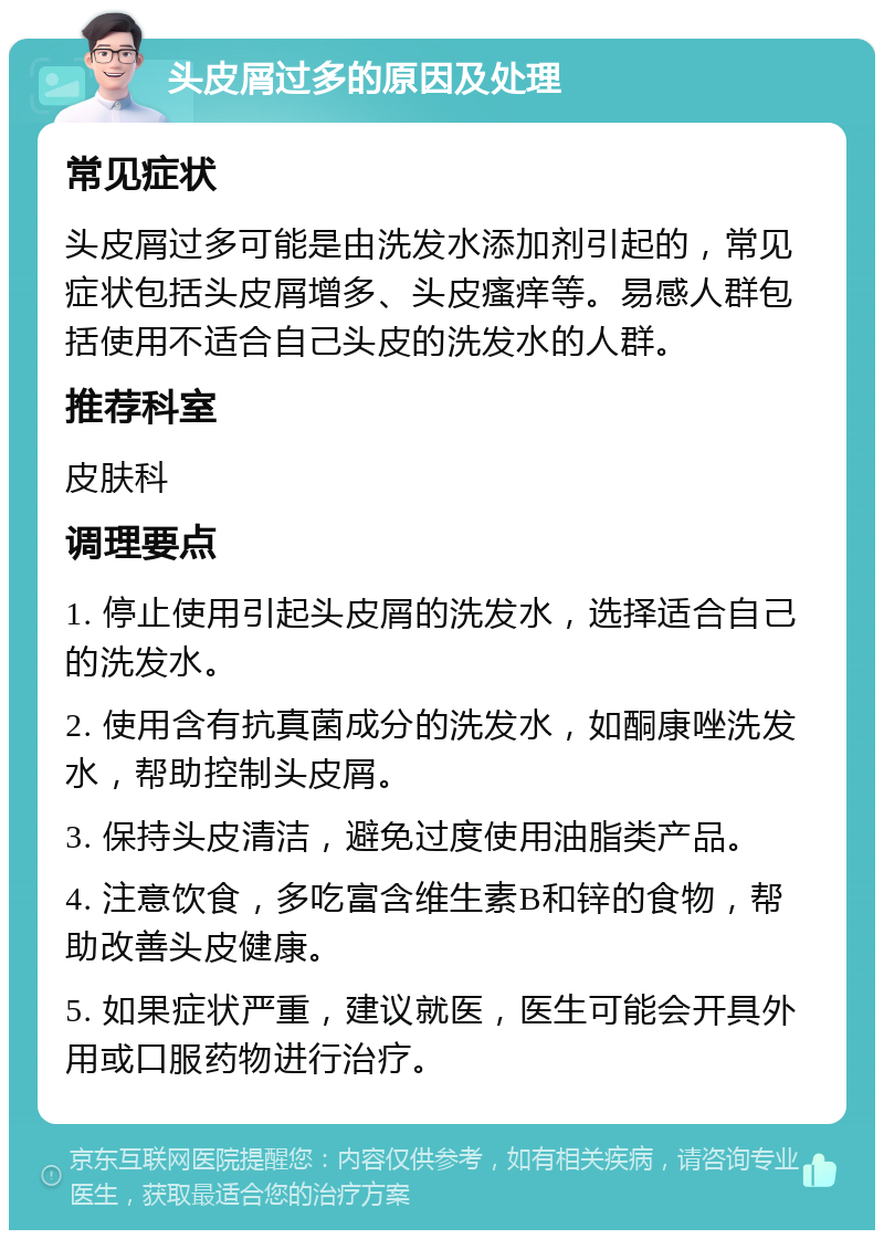 头皮屑过多的原因及处理 常见症状 头皮屑过多可能是由洗发水添加剂引起的，常见症状包括头皮屑增多、头皮瘙痒等。易感人群包括使用不适合自己头皮的洗发水的人群。 推荐科室 皮肤科 调理要点 1. 停止使用引起头皮屑的洗发水，选择适合自己的洗发水。 2. 使用含有抗真菌成分的洗发水，如酮康唑洗发水，帮助控制头皮屑。 3. 保持头皮清洁，避免过度使用油脂类产品。 4. 注意饮食，多吃富含维生素B和锌的食物，帮助改善头皮健康。 5. 如果症状严重，建议就医，医生可能会开具外用或口服药物进行治疗。