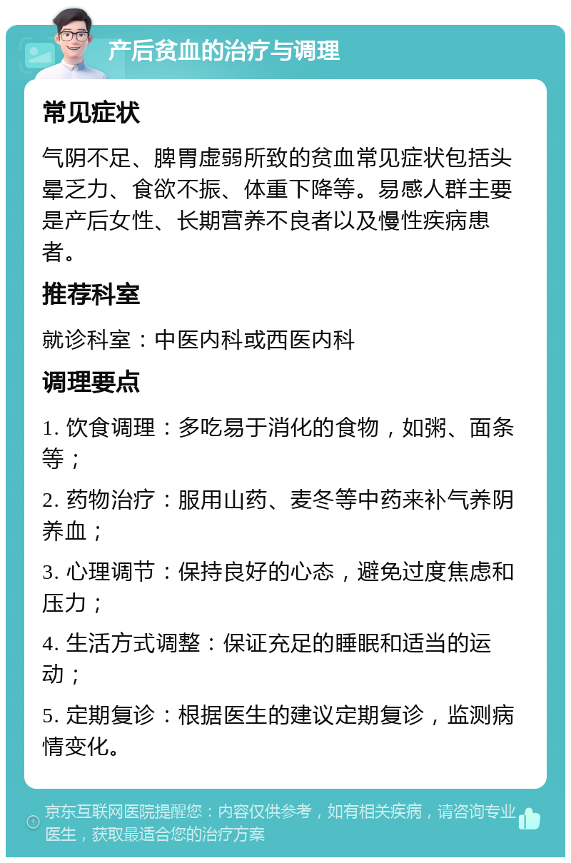 产后贫血的治疗与调理 常见症状 气阴不足、脾胃虚弱所致的贫血常见症状包括头晕乏力、食欲不振、体重下降等。易感人群主要是产后女性、长期营养不良者以及慢性疾病患者。 推荐科室 就诊科室：中医内科或西医内科 调理要点 1. 饮食调理：多吃易于消化的食物，如粥、面条等； 2. 药物治疗：服用山药、麦冬等中药来补气养阴养血； 3. 心理调节：保持良好的心态，避免过度焦虑和压力； 4. 生活方式调整：保证充足的睡眠和适当的运动； 5. 定期复诊：根据医生的建议定期复诊，监测病情变化。