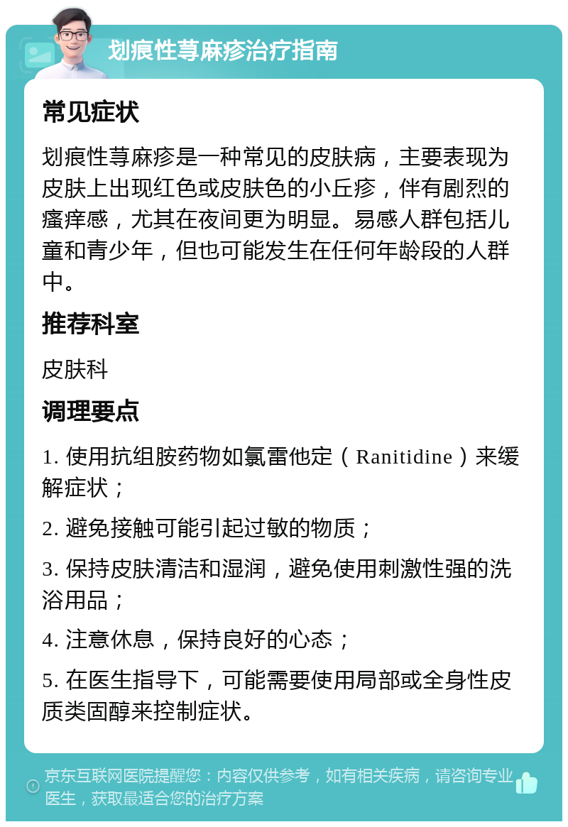 划痕性荨麻疹治疗指南 常见症状 划痕性荨麻疹是一种常见的皮肤病，主要表现为皮肤上出现红色或皮肤色的小丘疹，伴有剧烈的瘙痒感，尤其在夜间更为明显。易感人群包括儿童和青少年，但也可能发生在任何年龄段的人群中。 推荐科室 皮肤科 调理要点 1. 使用抗组胺药物如氯雷他定（Ranitidine）来缓解症状； 2. 避免接触可能引起过敏的物质； 3. 保持皮肤清洁和湿润，避免使用刺激性强的洗浴用品； 4. 注意休息，保持良好的心态； 5. 在医生指导下，可能需要使用局部或全身性皮质类固醇来控制症状。