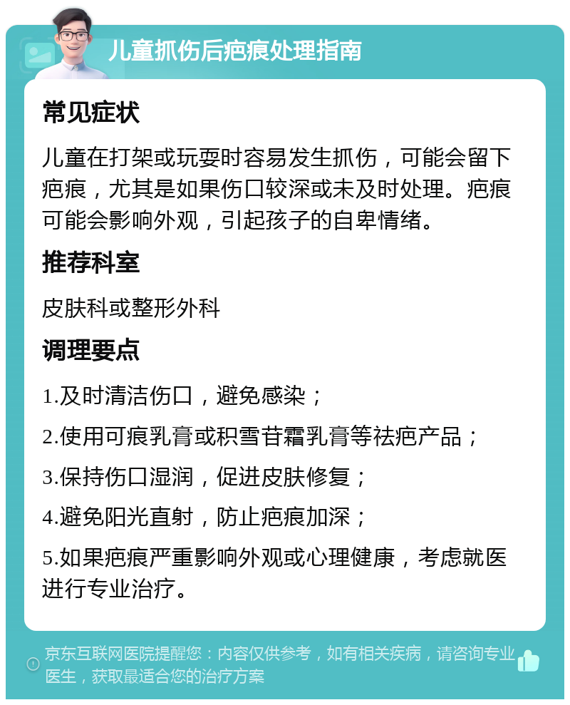 儿童抓伤后疤痕处理指南 常见症状 儿童在打架或玩耍时容易发生抓伤，可能会留下疤痕，尤其是如果伤口较深或未及时处理。疤痕可能会影响外观，引起孩子的自卑情绪。 推荐科室 皮肤科或整形外科 调理要点 1.及时清洁伤口，避免感染； 2.使用可痕乳膏或积雪苷霜乳膏等祛疤产品； 3.保持伤口湿润，促进皮肤修复； 4.避免阳光直射，防止疤痕加深； 5.如果疤痕严重影响外观或心理健康，考虑就医进行专业治疗。