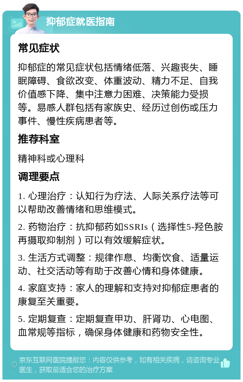 抑郁症就医指南 常见症状 抑郁症的常见症状包括情绪低落、兴趣丧失、睡眠障碍、食欲改变、体重波动、精力不足、自我价值感下降、集中注意力困难、决策能力受损等。易感人群包括有家族史、经历过创伤或压力事件、慢性疾病患者等。 推荐科室 精神科或心理科 调理要点 1. 心理治疗：认知行为疗法、人际关系疗法等可以帮助改善情绪和思维模式。 2. 药物治疗：抗抑郁药如SSRIs（选择性5-羟色胺再摄取抑制剂）可以有效缓解症状。 3. 生活方式调整：规律作息、均衡饮食、适量运动、社交活动等有助于改善心情和身体健康。 4. 家庭支持：家人的理解和支持对抑郁症患者的康复至关重要。 5. 定期复查：定期复查甲功、肝肾功、心电图、血常规等指标，确保身体健康和药物安全性。