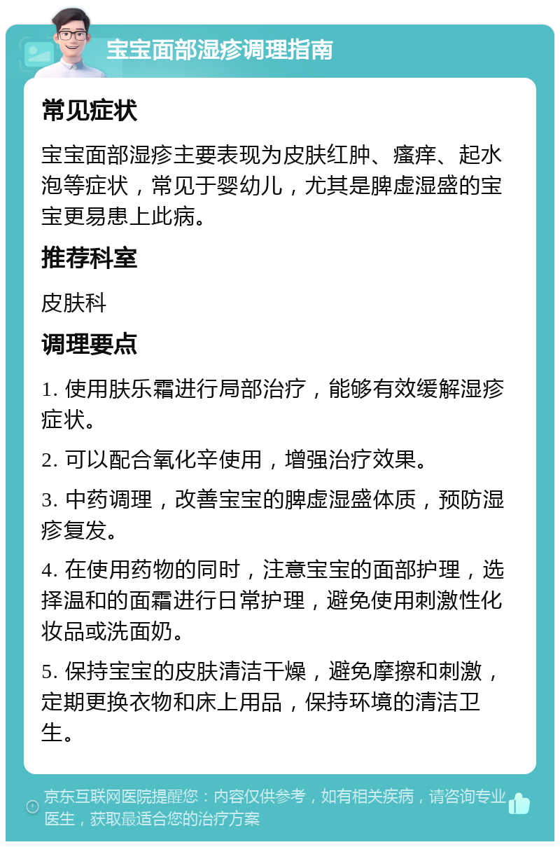 宝宝面部湿疹调理指南 常见症状 宝宝面部湿疹主要表现为皮肤红肿、瘙痒、起水泡等症状，常见于婴幼儿，尤其是脾虚湿盛的宝宝更易患上此病。 推荐科室 皮肤科 调理要点 1. 使用肤乐霜进行局部治疗，能够有效缓解湿疹症状。 2. 可以配合氧化辛使用，增强治疗效果。 3. 中药调理，改善宝宝的脾虚湿盛体质，预防湿疹复发。 4. 在使用药物的同时，注意宝宝的面部护理，选择温和的面霜进行日常护理，避免使用刺激性化妆品或洗面奶。 5. 保持宝宝的皮肤清洁干燥，避免摩擦和刺激，定期更换衣物和床上用品，保持环境的清洁卫生。