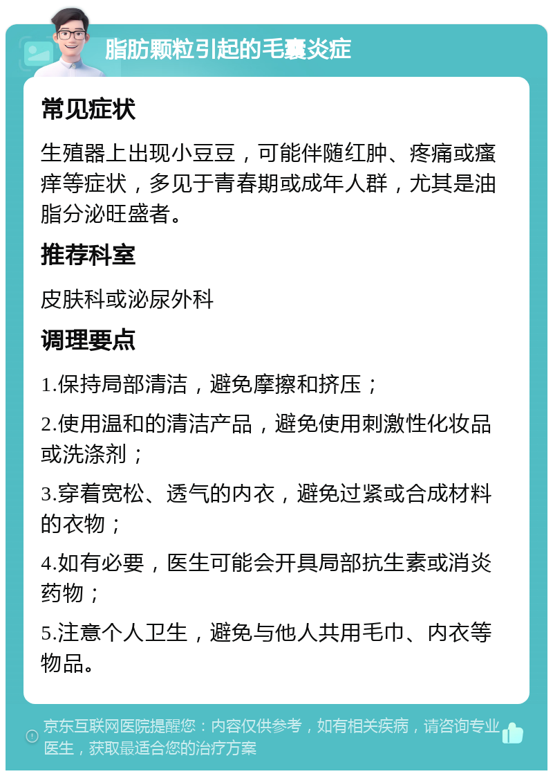 脂肪颗粒引起的毛囊炎症 常见症状 生殖器上出现小豆豆，可能伴随红肿、疼痛或瘙痒等症状，多见于青春期或成年人群，尤其是油脂分泌旺盛者。 推荐科室 皮肤科或泌尿外科 调理要点 1.保持局部清洁，避免摩擦和挤压； 2.使用温和的清洁产品，避免使用刺激性化妆品或洗涤剂； 3.穿着宽松、透气的内衣，避免过紧或合成材料的衣物； 4.如有必要，医生可能会开具局部抗生素或消炎药物； 5.注意个人卫生，避免与他人共用毛巾、内衣等物品。