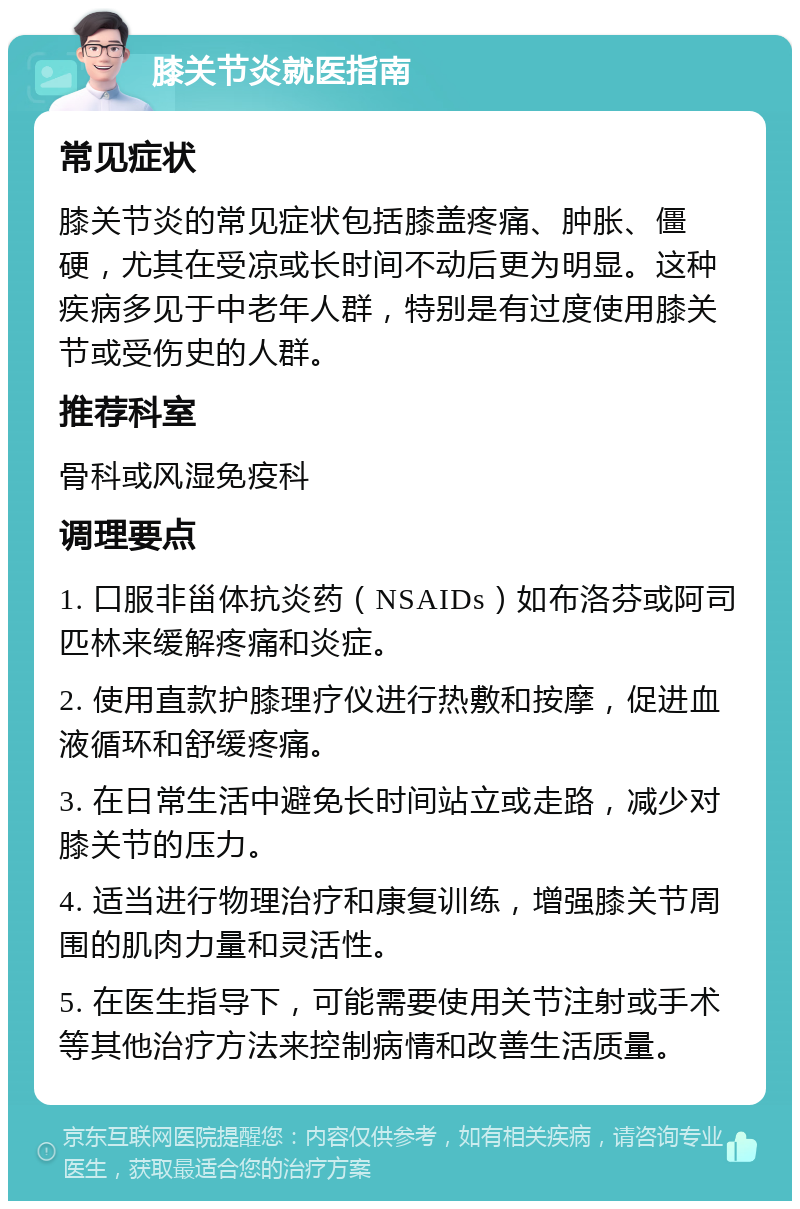 膝关节炎就医指南 常见症状 膝关节炎的常见症状包括膝盖疼痛、肿胀、僵硬，尤其在受凉或长时间不动后更为明显。这种疾病多见于中老年人群，特别是有过度使用膝关节或受伤史的人群。 推荐科室 骨科或风湿免疫科 调理要点 1. 口服非甾体抗炎药（NSAIDs）如布洛芬或阿司匹林来缓解疼痛和炎症。 2. 使用直款护膝理疗仪进行热敷和按摩，促进血液循环和舒缓疼痛。 3. 在日常生活中避免长时间站立或走路，减少对膝关节的压力。 4. 适当进行物理治疗和康复训练，增强膝关节周围的肌肉力量和灵活性。 5. 在医生指导下，可能需要使用关节注射或手术等其他治疗方法来控制病情和改善生活质量。