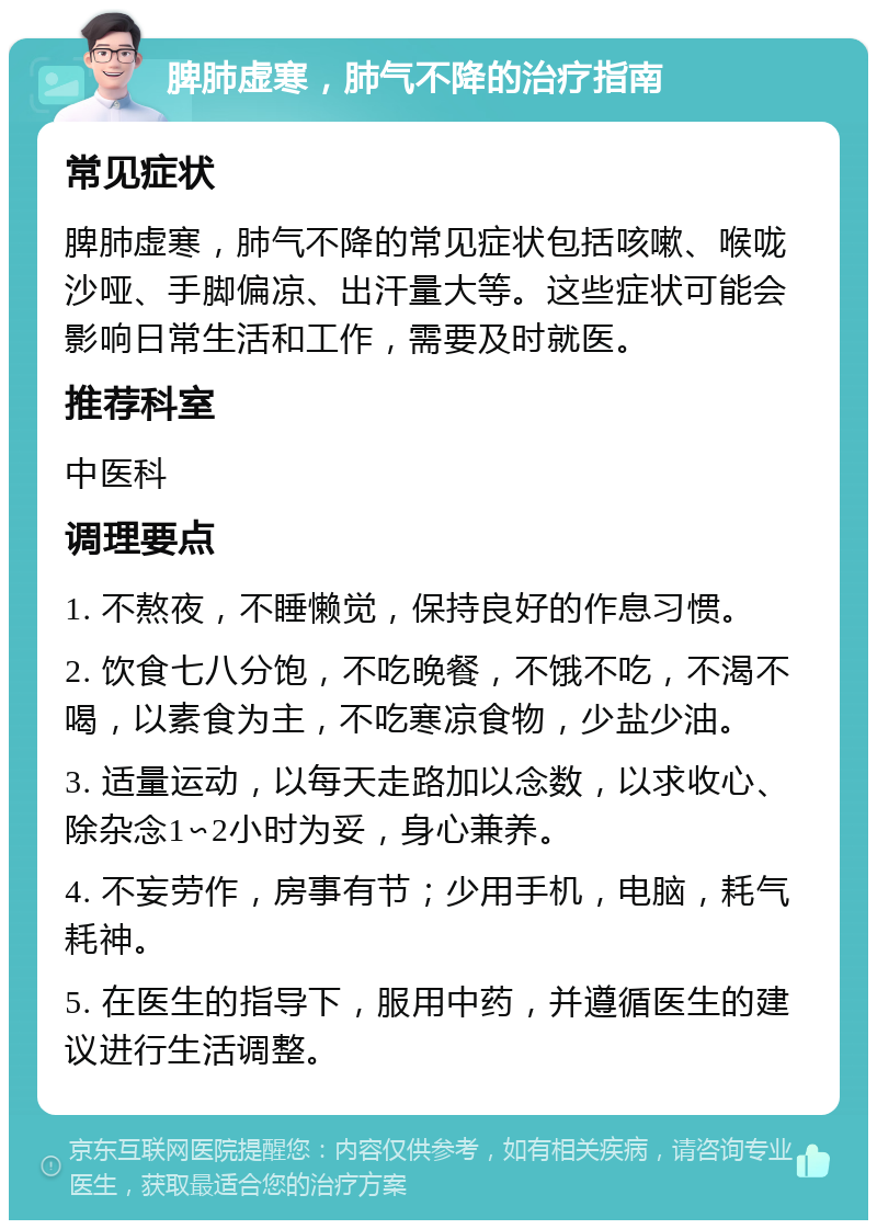 脾肺虚寒，肺气不降的治疗指南 常见症状 脾肺虚寒，肺气不降的常见症状包括咳嗽、喉咙沙哑、手脚偏凉、出汗量大等。这些症状可能会影响日常生活和工作，需要及时就医。 推荐科室 中医科 调理要点 1. 不熬夜，不睡懒觉，保持良好的作息习惯。 2. 饮食七八分饱，不吃晚餐，不饿不吃，不渴不喝，以素食为主，不吃寒凉食物，少盐少油。 3. 适量运动，以每天走路加以念数，以求收心、除杂念1∽2小时为妥，身心兼养。 4. 不妄劳作，房事有节；少用手机，电脑，耗气耗神。 5. 在医生的指导下，服用中药，并遵循医生的建议进行生活调整。