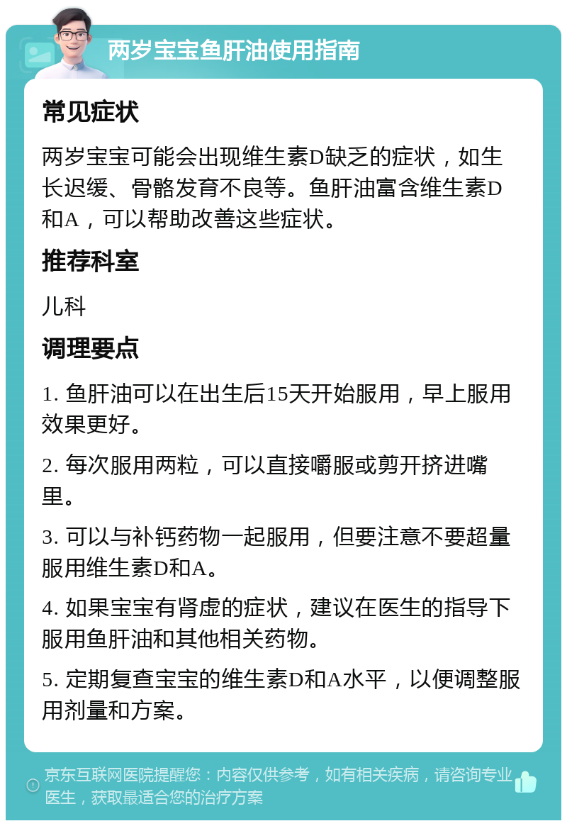 两岁宝宝鱼肝油使用指南 常见症状 两岁宝宝可能会出现维生素D缺乏的症状，如生长迟缓、骨骼发育不良等。鱼肝油富含维生素D和A，可以帮助改善这些症状。 推荐科室 儿科 调理要点 1. 鱼肝油可以在出生后15天开始服用，早上服用效果更好。 2. 每次服用两粒，可以直接嚼服或剪开挤进嘴里。 3. 可以与补钙药物一起服用，但要注意不要超量服用维生素D和A。 4. 如果宝宝有肾虚的症状，建议在医生的指导下服用鱼肝油和其他相关药物。 5. 定期复查宝宝的维生素D和A水平，以便调整服用剂量和方案。