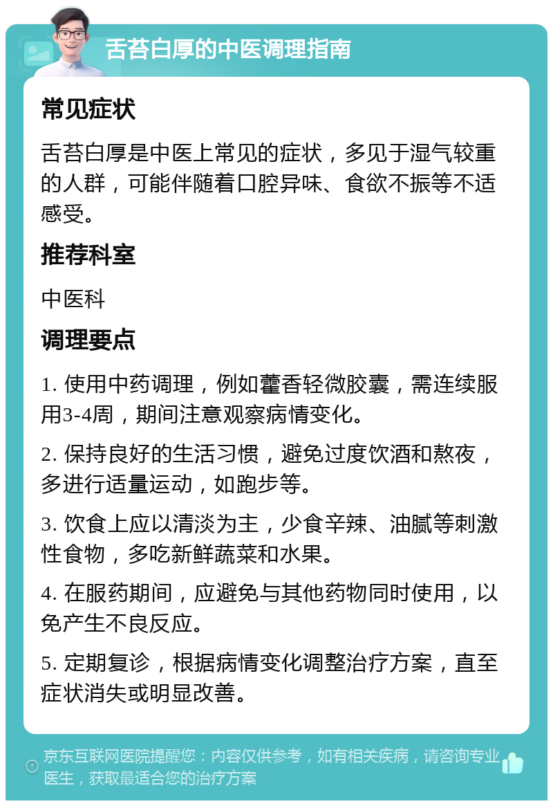 舌苔白厚的中医调理指南 常见症状 舌苔白厚是中医上常见的症状，多见于湿气较重的人群，可能伴随着口腔异味、食欲不振等不适感受。 推荐科室 中医科 调理要点 1. 使用中药调理，例如藿香轻微胶囊，需连续服用3-4周，期间注意观察病情变化。 2. 保持良好的生活习惯，避免过度饮酒和熬夜，多进行适量运动，如跑步等。 3. 饮食上应以清淡为主，少食辛辣、油腻等刺激性食物，多吃新鲜蔬菜和水果。 4. 在服药期间，应避免与其他药物同时使用，以免产生不良反应。 5. 定期复诊，根据病情变化调整治疗方案，直至症状消失或明显改善。