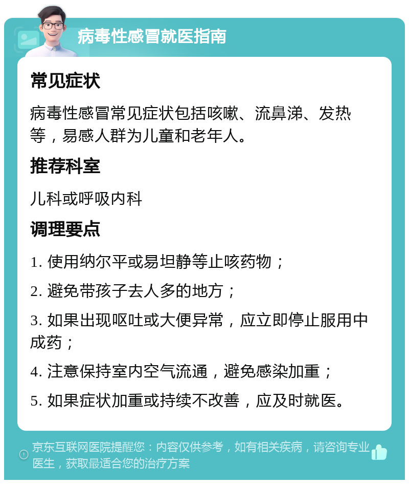 病毒性感冒就医指南 常见症状 病毒性感冒常见症状包括咳嗽、流鼻涕、发热等，易感人群为儿童和老年人。 推荐科室 儿科或呼吸内科 调理要点 1. 使用纳尔平或易坦静等止咳药物； 2. 避免带孩子去人多的地方； 3. 如果出现呕吐或大便异常，应立即停止服用中成药； 4. 注意保持室内空气流通，避免感染加重； 5. 如果症状加重或持续不改善，应及时就医。