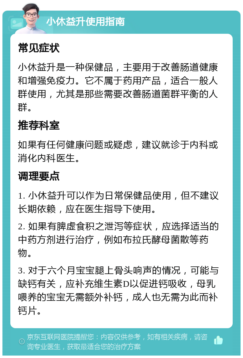 小休益升使用指南 常见症状 小休益升是一种保健品，主要用于改善肠道健康和增强免疫力。它不属于药用产品，适合一般人群使用，尤其是那些需要改善肠道菌群平衡的人群。 推荐科室 如果有任何健康问题或疑虑，建议就诊于内科或消化内科医生。 调理要点 1. 小休益升可以作为日常保健品使用，但不建议长期依赖，应在医生指导下使用。 2. 如果有脾虚食积之泄泻等症状，应选择适当的中药方剂进行治疗，例如布拉氏酵母菌散等药物。 3. 对于六个月宝宝腿上骨头响声的情况，可能与缺钙有关，应补充维生素D以促进钙吸收，母乳喂养的宝宝无需额外补钙，成人也无需为此而补钙片。