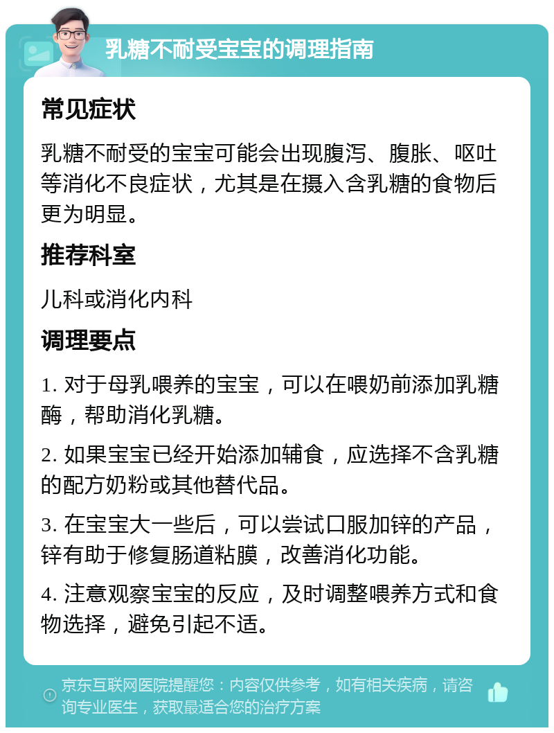 乳糖不耐受宝宝的调理指南 常见症状 乳糖不耐受的宝宝可能会出现腹泻、腹胀、呕吐等消化不良症状，尤其是在摄入含乳糖的食物后更为明显。 推荐科室 儿科或消化内科 调理要点 1. 对于母乳喂养的宝宝，可以在喂奶前添加乳糖酶，帮助消化乳糖。 2. 如果宝宝已经开始添加辅食，应选择不含乳糖的配方奶粉或其他替代品。 3. 在宝宝大一些后，可以尝试口服加锌的产品，锌有助于修复肠道粘膜，改善消化功能。 4. 注意观察宝宝的反应，及时调整喂养方式和食物选择，避免引起不适。