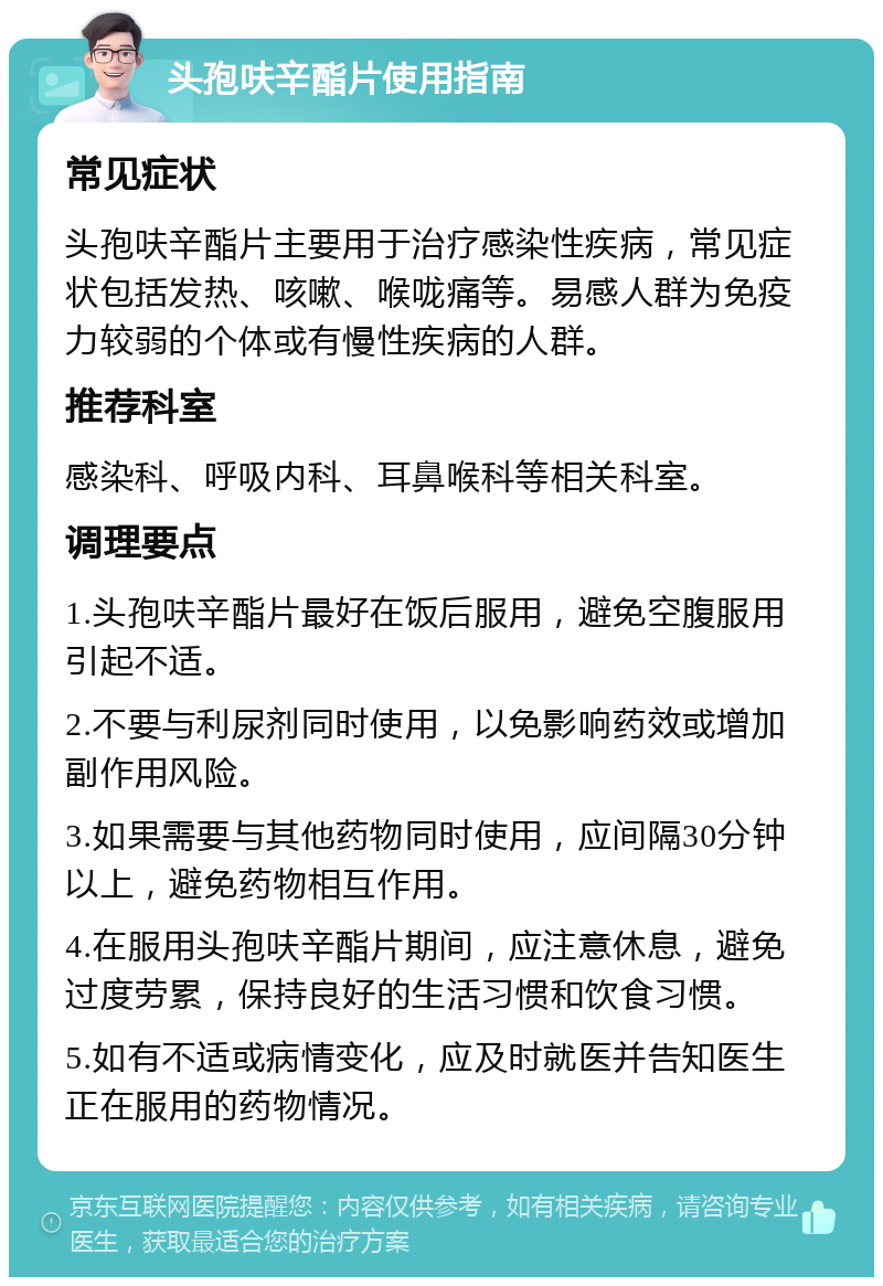 头孢呋辛酯片使用指南 常见症状 头孢呋辛酯片主要用于治疗感染性疾病，常见症状包括发热、咳嗽、喉咙痛等。易感人群为免疫力较弱的个体或有慢性疾病的人群。 推荐科室 感染科、呼吸内科、耳鼻喉科等相关科室。 调理要点 1.头孢呋辛酯片最好在饭后服用，避免空腹服用引起不适。 2.不要与利尿剂同时使用，以免影响药效或增加副作用风险。 3.如果需要与其他药物同时使用，应间隔30分钟以上，避免药物相互作用。 4.在服用头孢呋辛酯片期间，应注意休息，避免过度劳累，保持良好的生活习惯和饮食习惯。 5.如有不适或病情变化，应及时就医并告知医生正在服用的药物情况。