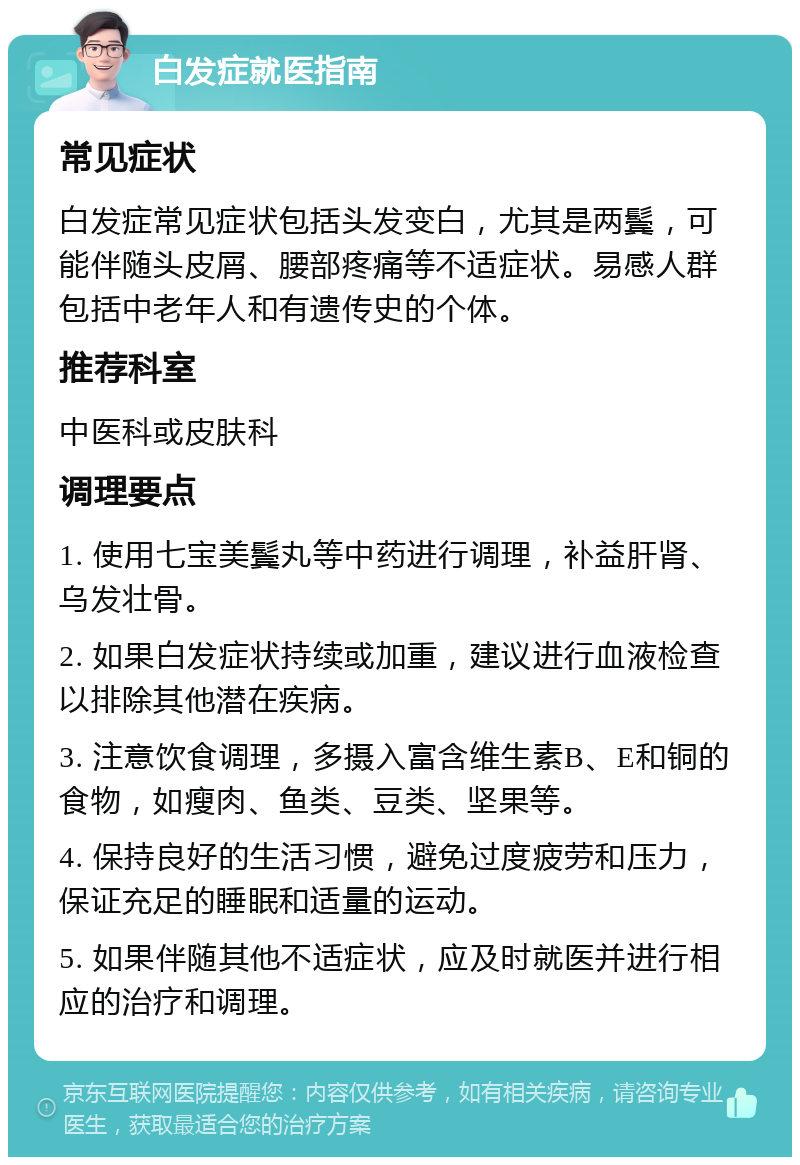 白发症就医指南 常见症状 白发症常见症状包括头发变白，尤其是两鬓，可能伴随头皮屑、腰部疼痛等不适症状。易感人群包括中老年人和有遗传史的个体。 推荐科室 中医科或皮肤科 调理要点 1. 使用七宝美鬓丸等中药进行调理，补益肝肾、乌发壮骨。 2. 如果白发症状持续或加重，建议进行血液检查以排除其他潜在疾病。 3. 注意饮食调理，多摄入富含维生素B、E和铜的食物，如瘦肉、鱼类、豆类、坚果等。 4. 保持良好的生活习惯，避免过度疲劳和压力，保证充足的睡眠和适量的运动。 5. 如果伴随其他不适症状，应及时就医并进行相应的治疗和调理。