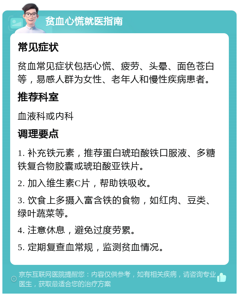 贫血心慌就医指南 常见症状 贫血常见症状包括心慌、疲劳、头晕、面色苍白等，易感人群为女性、老年人和慢性疾病患者。 推荐科室 血液科或内科 调理要点 1. 补充铁元素，推荐蛋白琥珀酸铁口服液、多糖铁复合物胶囊或琥珀酸亚铁片。 2. 加入维生素C片，帮助铁吸收。 3. 饮食上多摄入富含铁的食物，如红肉、豆类、绿叶蔬菜等。 4. 注意休息，避免过度劳累。 5. 定期复查血常规，监测贫血情况。