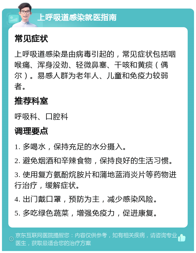 上呼吸道感染就医指南 常见症状 上呼吸道感染是由病毒引起的，常见症状包括咽喉痛、浑身没劲、轻微鼻塞、干咳和黄痰（偶尔）。易感人群为老年人、儿童和免疫力较弱者。 推荐科室 呼吸科、口腔科 调理要点 1. 多喝水，保持充足的水分摄入。 2. 避免烟酒和辛辣食物，保持良好的生活习惯。 3. 使用复方氨酚烷胺片和蒲地蓝消炎片等药物进行治疗，缓解症状。 4. 出门戴口罩，预防为主，减少感染风险。 5. 多吃绿色蔬菜，增强免疫力，促进康复。