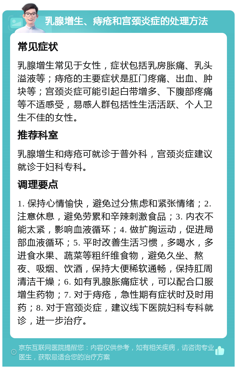 乳腺增生、痔疮和宫颈炎症的处理方法 常见症状 乳腺增生常见于女性，症状包括乳房胀痛、乳头溢液等；痔疮的主要症状是肛门疼痛、出血、肿块等；宫颈炎症可能引起白带增多、下腹部疼痛等不适感受，易感人群包括性生活活跃、个人卫生不佳的女性。 推荐科室 乳腺增生和痔疮可就诊于普外科，宫颈炎症建议就诊于妇科专科。 调理要点 1. 保持心情愉快，避免过分焦虑和紧张情绪；2. 注意休息，避免劳累和辛辣刺激食品；3. 内衣不能太紧，影响血液循环；4. 做扩胸运动，促进局部血液循环；5. 平时改善生活习惯，多喝水，多进食水果、蔬菜等粗纤维食物，避免久坐、熬夜、吸烟、饮酒，保持大便稀软通畅，保持肛周清洁干燥；6. 如有乳腺胀痛症状，可以配合口服增生药物；7. 对于痔疮，急性期有症状时及时用药；8. 对于宫颈炎症，建议线下医院妇科专科就诊，进一步治疗。