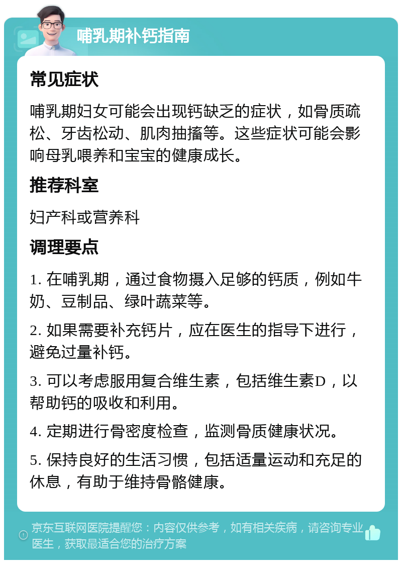 哺乳期补钙指南 常见症状 哺乳期妇女可能会出现钙缺乏的症状，如骨质疏松、牙齿松动、肌肉抽搐等。这些症状可能会影响母乳喂养和宝宝的健康成长。 推荐科室 妇产科或营养科 调理要点 1. 在哺乳期，通过食物摄入足够的钙质，例如牛奶、豆制品、绿叶蔬菜等。 2. 如果需要补充钙片，应在医生的指导下进行，避免过量补钙。 3. 可以考虑服用复合维生素，包括维生素D，以帮助钙的吸收和利用。 4. 定期进行骨密度检查，监测骨质健康状况。 5. 保持良好的生活习惯，包括适量运动和充足的休息，有助于维持骨骼健康。