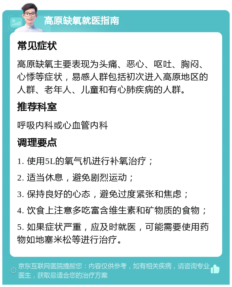 高原缺氧就医指南 常见症状 高原缺氧主要表现为头痛、恶心、呕吐、胸闷、心悸等症状，易感人群包括初次进入高原地区的人群、老年人、儿童和有心肺疾病的人群。 推荐科室 呼吸内科或心血管内科 调理要点 1. 使用5L的氧气机进行补氧治疗； 2. 适当休息，避免剧烈运动； 3. 保持良好的心态，避免过度紧张和焦虑； 4. 饮食上注意多吃富含维生素和矿物质的食物； 5. 如果症状严重，应及时就医，可能需要使用药物如地塞米松等进行治疗。