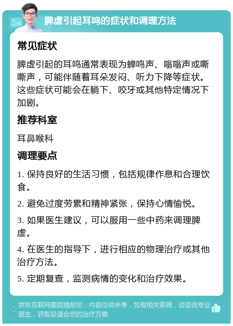 脾虚引起耳鸣的症状和调理方法 常见症状 脾虚引起的耳鸣通常表现为蝉鸣声、嗡嗡声或嘶嘶声，可能伴随着耳朵发闷、听力下降等症状。这些症状可能会在躺下、咬牙或其他特定情况下加剧。 推荐科室 耳鼻喉科 调理要点 1. 保持良好的生活习惯，包括规律作息和合理饮食。 2. 避免过度劳累和精神紧张，保持心情愉悦。 3. 如果医生建议，可以服用一些中药来调理脾虚。 4. 在医生的指导下，进行相应的物理治疗或其他治疗方法。 5. 定期复查，监测病情的变化和治疗效果。