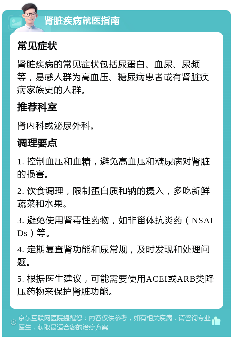 肾脏疾病就医指南 常见症状 肾脏疾病的常见症状包括尿蛋白、血尿、尿频等，易感人群为高血压、糖尿病患者或有肾脏疾病家族史的人群。 推荐科室 肾内科或泌尿外科。 调理要点 1. 控制血压和血糖，避免高血压和糖尿病对肾脏的损害。 2. 饮食调理，限制蛋白质和钠的摄入，多吃新鲜蔬菜和水果。 3. 避免使用肾毒性药物，如非甾体抗炎药（NSAIDs）等。 4. 定期复查肾功能和尿常规，及时发现和处理问题。 5. 根据医生建议，可能需要使用ACEI或ARB类降压药物来保护肾脏功能。