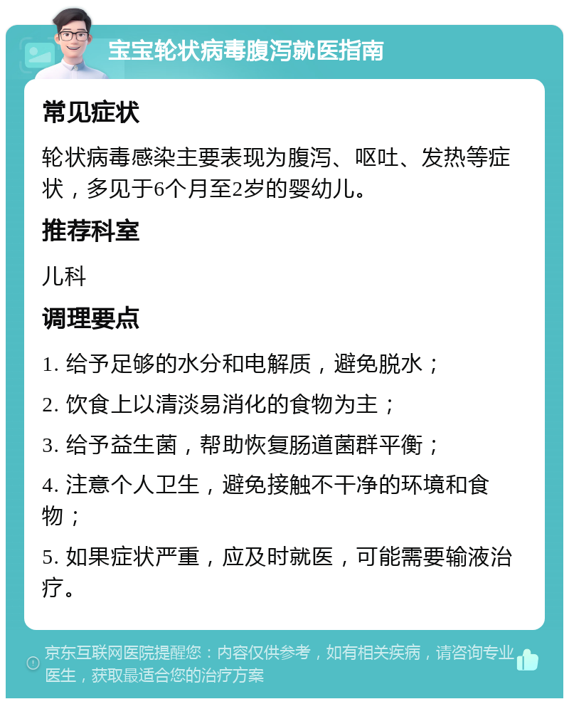 宝宝轮状病毒腹泻就医指南 常见症状 轮状病毒感染主要表现为腹泻、呕吐、发热等症状，多见于6个月至2岁的婴幼儿。 推荐科室 儿科 调理要点 1. 给予足够的水分和电解质，避免脱水； 2. 饮食上以清淡易消化的食物为主； 3. 给予益生菌，帮助恢复肠道菌群平衡； 4. 注意个人卫生，避免接触不干净的环境和食物； 5. 如果症状严重，应及时就医，可能需要输液治疗。