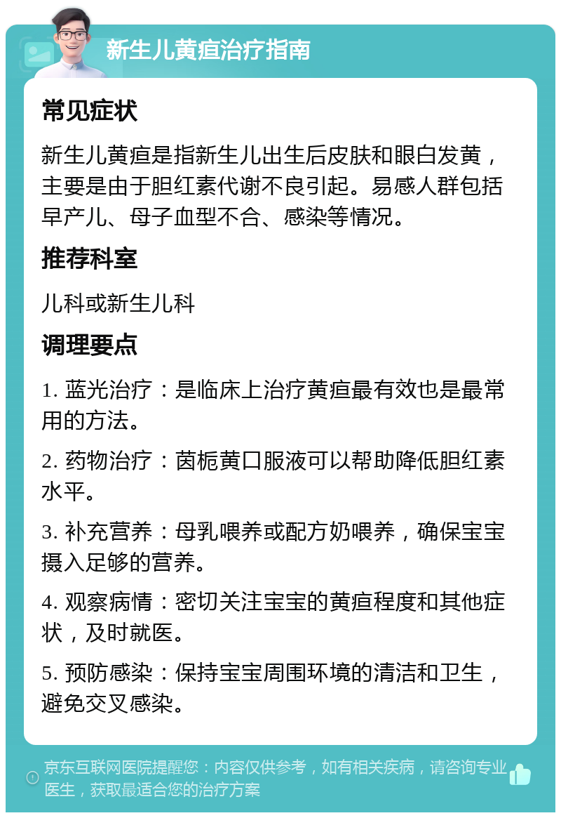 新生儿黄疸治疗指南 常见症状 新生儿黄疸是指新生儿出生后皮肤和眼白发黄，主要是由于胆红素代谢不良引起。易感人群包括早产儿、母子血型不合、感染等情况。 推荐科室 儿科或新生儿科 调理要点 1. 蓝光治疗：是临床上治疗黄疸最有效也是最常用的方法。 2. 药物治疗：茵栀黄口服液可以帮助降低胆红素水平。 3. 补充营养：母乳喂养或配方奶喂养，确保宝宝摄入足够的营养。 4. 观察病情：密切关注宝宝的黄疸程度和其他症状，及时就医。 5. 预防感染：保持宝宝周围环境的清洁和卫生，避免交叉感染。