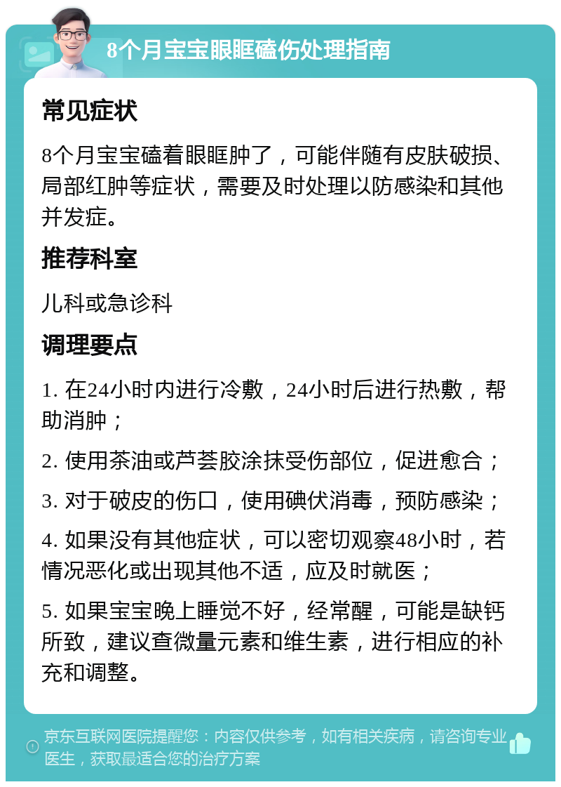 8个月宝宝眼眶磕伤处理指南 常见症状 8个月宝宝磕着眼眶肿了，可能伴随有皮肤破损、局部红肿等症状，需要及时处理以防感染和其他并发症。 推荐科室 儿科或急诊科 调理要点 1. 在24小时内进行冷敷，24小时后进行热敷，帮助消肿； 2. 使用茶油或芦荟胶涂抹受伤部位，促进愈合； 3. 对于破皮的伤口，使用碘伏消毒，预防感染； 4. 如果没有其他症状，可以密切观察48小时，若情况恶化或出现其他不适，应及时就医； 5. 如果宝宝晚上睡觉不好，经常醒，可能是缺钙所致，建议查微量元素和维生素，进行相应的补充和调整。