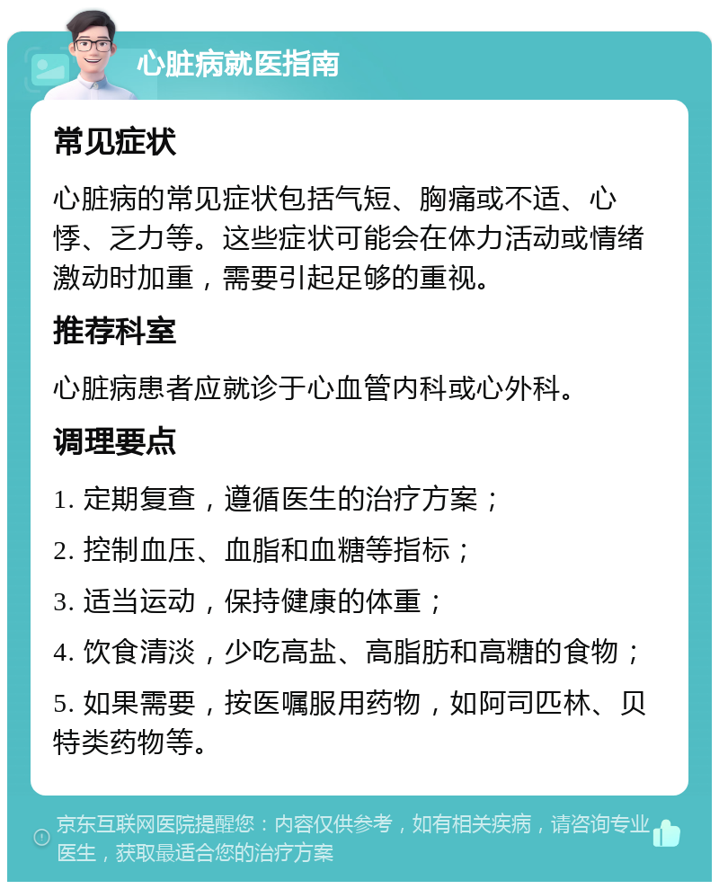 心脏病就医指南 常见症状 心脏病的常见症状包括气短、胸痛或不适、心悸、乏力等。这些症状可能会在体力活动或情绪激动时加重，需要引起足够的重视。 推荐科室 心脏病患者应就诊于心血管内科或心外科。 调理要点 1. 定期复查，遵循医生的治疗方案； 2. 控制血压、血脂和血糖等指标； 3. 适当运动，保持健康的体重； 4. 饮食清淡，少吃高盐、高脂肪和高糖的食物； 5. 如果需要，按医嘱服用药物，如阿司匹林、贝特类药物等。