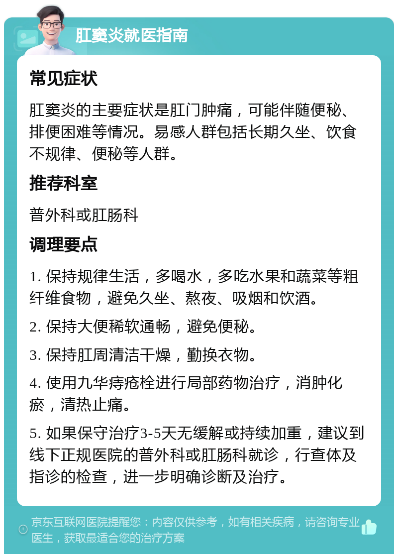 肛窦炎就医指南 常见症状 肛窦炎的主要症状是肛门肿痛，可能伴随便秘、排便困难等情况。易感人群包括长期久坐、饮食不规律、便秘等人群。 推荐科室 普外科或肛肠科 调理要点 1. 保持规律生活，多喝水，多吃水果和蔬菜等粗纤维食物，避免久坐、熬夜、吸烟和饮酒。 2. 保持大便稀软通畅，避免便秘。 3. 保持肛周清洁干燥，勤换衣物。 4. 使用九华痔疮栓进行局部药物治疗，消肿化瘀，清热止痛。 5. 如果保守治疗3-5天无缓解或持续加重，建议到线下正规医院的普外科或肛肠科就诊，行查体及指诊的检查，进一步明确诊断及治疗。