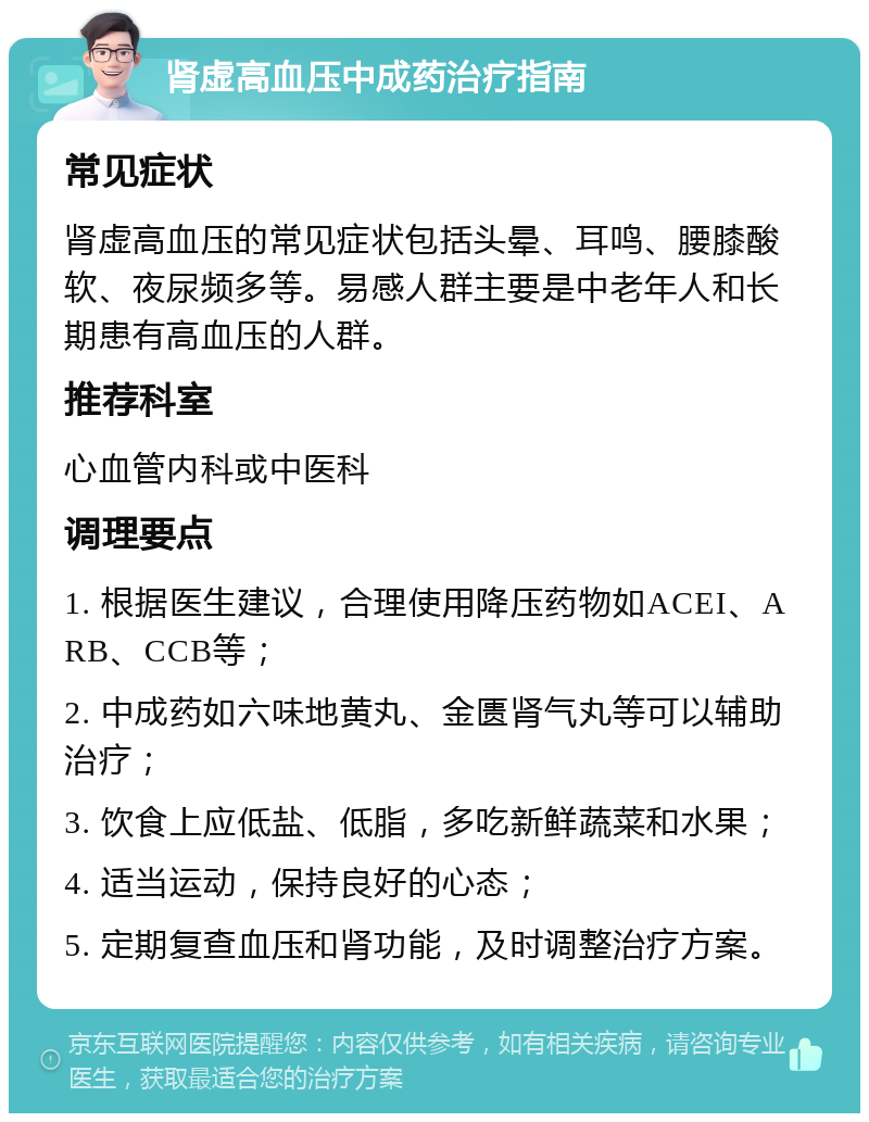 肾虚高血压中成药治疗指南 常见症状 肾虚高血压的常见症状包括头晕、耳鸣、腰膝酸软、夜尿频多等。易感人群主要是中老年人和长期患有高血压的人群。 推荐科室 心血管内科或中医科 调理要点 1. 根据医生建议，合理使用降压药物如ACEI、ARB、CCB等； 2. 中成药如六味地黄丸、金匮肾气丸等可以辅助治疗； 3. 饮食上应低盐、低脂，多吃新鲜蔬菜和水果； 4. 适当运动，保持良好的心态； 5. 定期复查血压和肾功能，及时调整治疗方案。