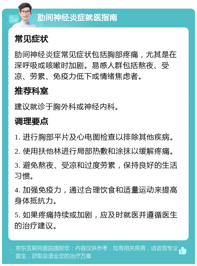 肋间神经炎症就医指南 常见症状 肋间神经炎症常见症状包括胸部疼痛，尤其是在深呼吸或咳嗽时加剧。易感人群包括熬夜、受凉、劳累、免疫力低下或情绪焦虑者。 推荐科室 建议就诊于胸外科或神经内科。 调理要点 1. 进行胸部平片及心电图检查以排除其他疾病。 2. 使用扶他林进行局部热敷和涂抹以缓解疼痛。 3. 避免熬夜、受凉和过度劳累，保持良好的生活习惯。 4. 加强免疫力，通过合理饮食和适量运动来提高身体抵抗力。 5. 如果疼痛持续或加剧，应及时就医并遵循医生的治疗建议。