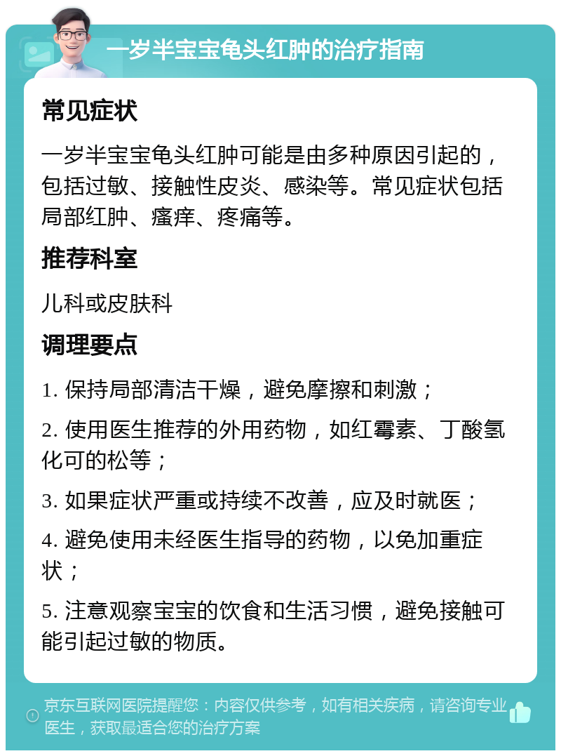 一岁半宝宝龟头红肿的治疗指南 常见症状 一岁半宝宝龟头红肿可能是由多种原因引起的，包括过敏、接触性皮炎、感染等。常见症状包括局部红肿、瘙痒、疼痛等。 推荐科室 儿科或皮肤科 调理要点 1. 保持局部清洁干燥，避免摩擦和刺激； 2. 使用医生推荐的外用药物，如红霉素、丁酸氢化可的松等； 3. 如果症状严重或持续不改善，应及时就医； 4. 避免使用未经医生指导的药物，以免加重症状； 5. 注意观察宝宝的饮食和生活习惯，避免接触可能引起过敏的物质。