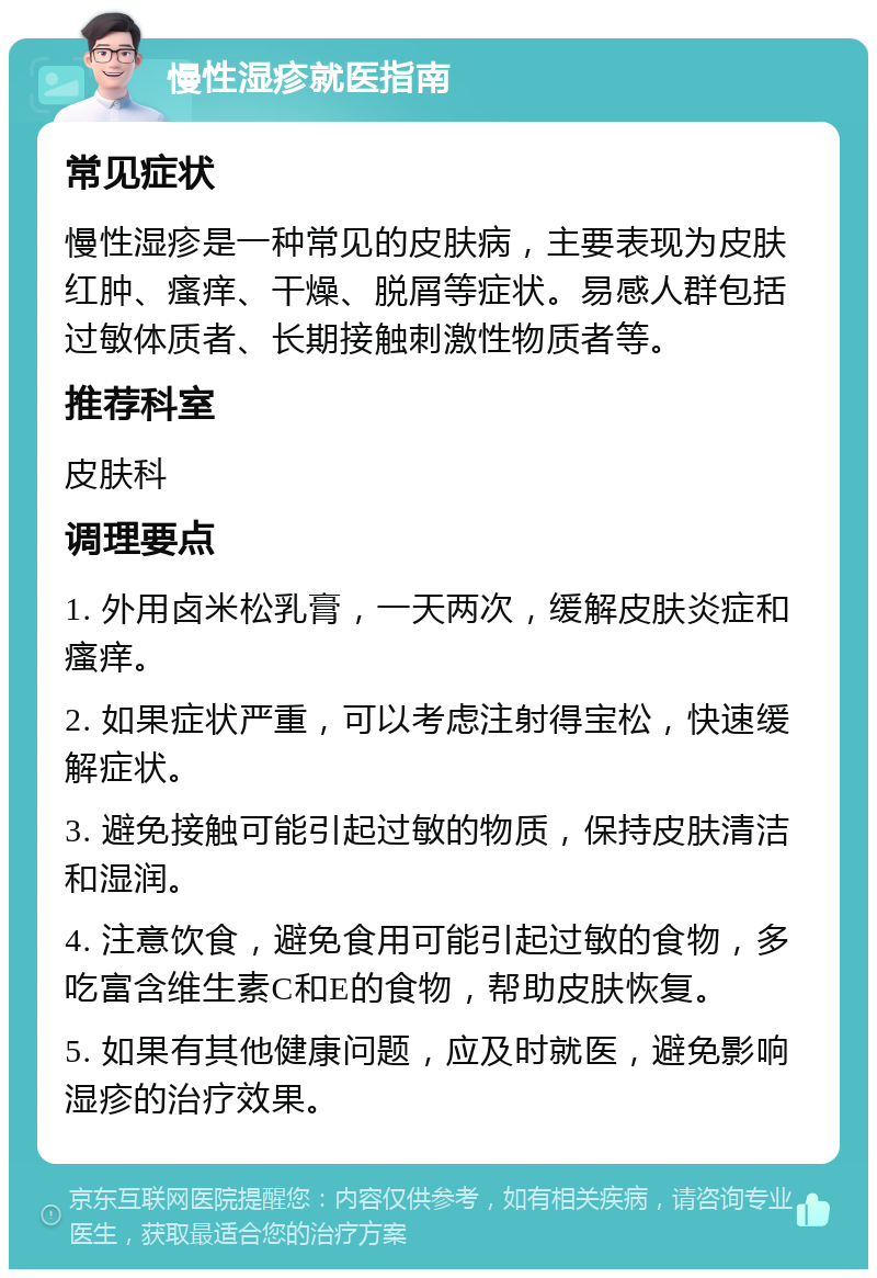 慢性湿疹就医指南 常见症状 慢性湿疹是一种常见的皮肤病，主要表现为皮肤红肿、瘙痒、干燥、脱屑等症状。易感人群包括过敏体质者、长期接触刺激性物质者等。 推荐科室 皮肤科 调理要点 1. 外用卤米松乳膏，一天两次，缓解皮肤炎症和瘙痒。 2. 如果症状严重，可以考虑注射得宝松，快速缓解症状。 3. 避免接触可能引起过敏的物质，保持皮肤清洁和湿润。 4. 注意饮食，避免食用可能引起过敏的食物，多吃富含维生素C和E的食物，帮助皮肤恢复。 5. 如果有其他健康问题，应及时就医，避免影响湿疹的治疗效果。