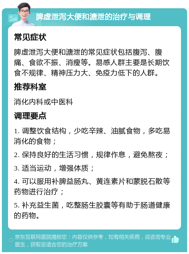 脾虚泄泻大便和溏泄的治疗与调理 常见症状 脾虚泄泻大便和溏泄的常见症状包括腹泻、腹痛、食欲不振、消瘦等。易感人群主要是长期饮食不规律、精神压力大、免疫力低下的人群。 推荐科室 消化内科或中医科 调理要点 1. 调整饮食结构，少吃辛辣、油腻食物，多吃易消化的食物； 2. 保持良好的生活习惯，规律作息，避免熬夜； 3. 适当运动，增强体质； 4. 可以服用补脾益肠丸、黄连素片和蒙脱石散等药物进行治疗； 5. 补充益生菌，吃整肠生胶囊等有助于肠道健康的药物。