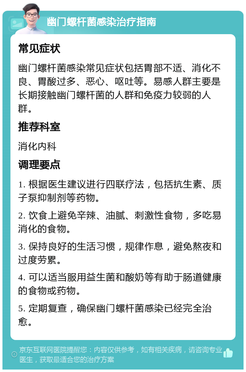 幽门螺杆菌感染治疗指南 常见症状 幽门螺杆菌感染常见症状包括胃部不适、消化不良、胃酸过多、恶心、呕吐等。易感人群主要是长期接触幽门螺杆菌的人群和免疫力较弱的人群。 推荐科室 消化内科 调理要点 1. 根据医生建议进行四联疗法，包括抗生素、质子泵抑制剂等药物。 2. 饮食上避免辛辣、油腻、刺激性食物，多吃易消化的食物。 3. 保持良好的生活习惯，规律作息，避免熬夜和过度劳累。 4. 可以适当服用益生菌和酸奶等有助于肠道健康的食物或药物。 5. 定期复查，确保幽门螺杆菌感染已经完全治愈。