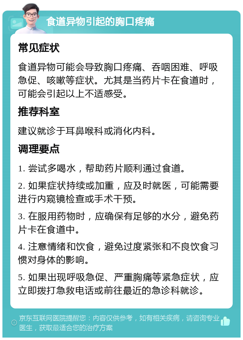 食道异物引起的胸口疼痛 常见症状 食道异物可能会导致胸口疼痛、吞咽困难、呼吸急促、咳嗽等症状。尤其是当药片卡在食道时，可能会引起以上不适感受。 推荐科室 建议就诊于耳鼻喉科或消化内科。 调理要点 1. 尝试多喝水，帮助药片顺利通过食道。 2. 如果症状持续或加重，应及时就医，可能需要进行内窥镜检查或手术干预。 3. 在服用药物时，应确保有足够的水分，避免药片卡在食道中。 4. 注意情绪和饮食，避免过度紧张和不良饮食习惯对身体的影响。 5. 如果出现呼吸急促、严重胸痛等紧急症状，应立即拨打急救电话或前往最近的急诊科就诊。