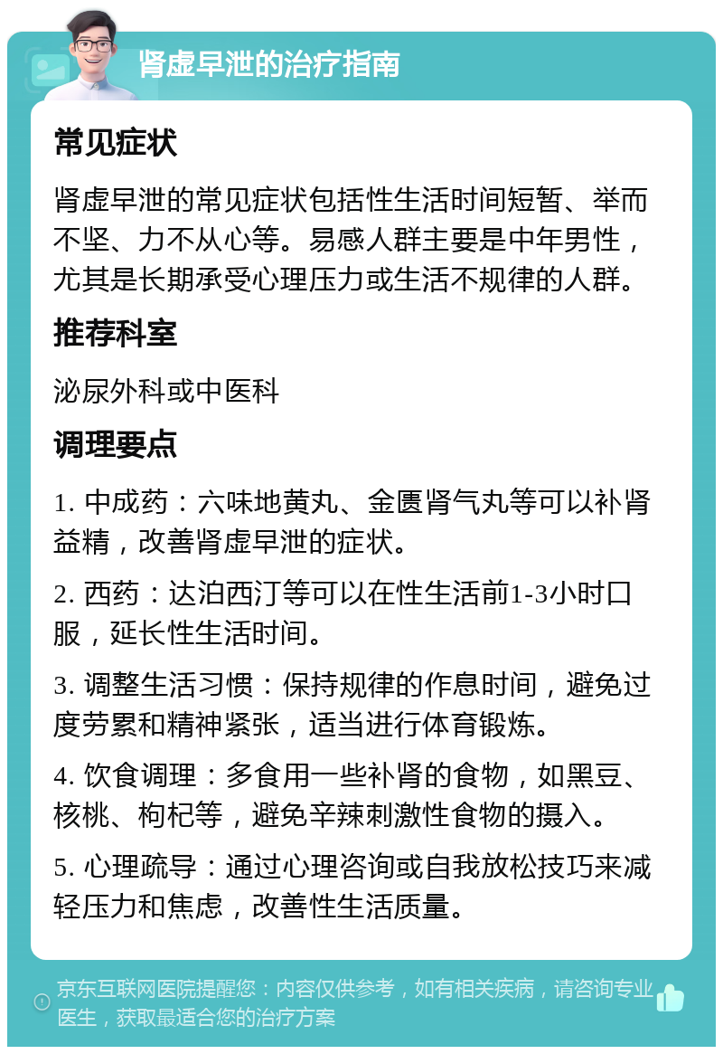 肾虚早泄的治疗指南 常见症状 肾虚早泄的常见症状包括性生活时间短暂、举而不坚、力不从心等。易感人群主要是中年男性，尤其是长期承受心理压力或生活不规律的人群。 推荐科室 泌尿外科或中医科 调理要点 1. 中成药：六味地黄丸、金匮肾气丸等可以补肾益精，改善肾虚早泄的症状。 2. 西药：达泊西汀等可以在性生活前1-3小时口服，延长性生活时间。 3. 调整生活习惯：保持规律的作息时间，避免过度劳累和精神紧张，适当进行体育锻炼。 4. 饮食调理：多食用一些补肾的食物，如黑豆、核桃、枸杞等，避免辛辣刺激性食物的摄入。 5. 心理疏导：通过心理咨询或自我放松技巧来减轻压力和焦虑，改善性生活质量。