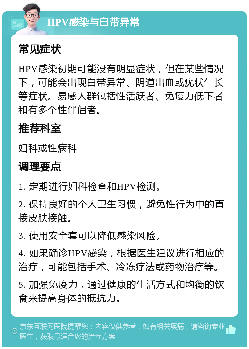 HPV感染与白带异常 常见症状 HPV感染初期可能没有明显症状，但在某些情况下，可能会出现白带异常、阴道出血或疣状生长等症状。易感人群包括性活跃者、免疫力低下者和有多个性伴侣者。 推荐科室 妇科或性病科 调理要点 1. 定期进行妇科检查和HPV检测。 2. 保持良好的个人卫生习惯，避免性行为中的直接皮肤接触。 3. 使用安全套可以降低感染风险。 4. 如果确诊HPV感染，根据医生建议进行相应的治疗，可能包括手术、冷冻疗法或药物治疗等。 5. 加强免疫力，通过健康的生活方式和均衡的饮食来提高身体的抵抗力。