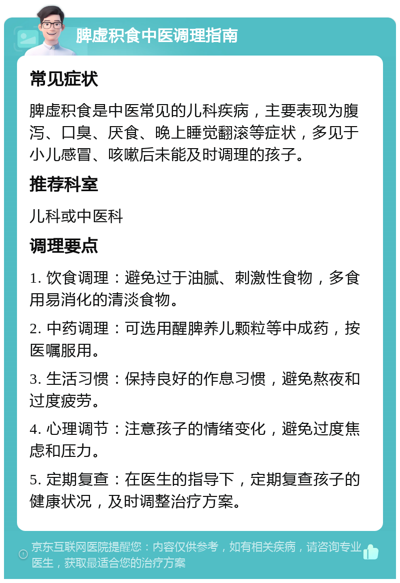 脾虚积食中医调理指南 常见症状 脾虚积食是中医常见的儿科疾病，主要表现为腹泻、口臭、厌食、晚上睡觉翻滚等症状，多见于小儿感冒、咳嗽后未能及时调理的孩子。 推荐科室 儿科或中医科 调理要点 1. 饮食调理：避免过于油腻、刺激性食物，多食用易消化的清淡食物。 2. 中药调理：可选用醒脾养儿颗粒等中成药，按医嘱服用。 3. 生活习惯：保持良好的作息习惯，避免熬夜和过度疲劳。 4. 心理调节：注意孩子的情绪变化，避免过度焦虑和压力。 5. 定期复查：在医生的指导下，定期复查孩子的健康状况，及时调整治疗方案。