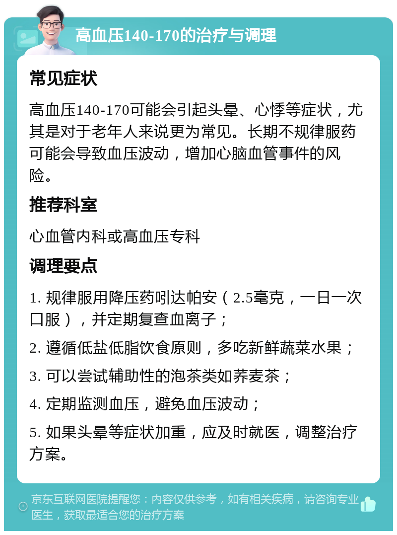 高血压140-170的治疗与调理 常见症状 高血压140-170可能会引起头晕、心悸等症状，尤其是对于老年人来说更为常见。长期不规律服药可能会导致血压波动，增加心脑血管事件的风险。 推荐科室 心血管内科或高血压专科 调理要点 1. 规律服用降压药吲达帕安（2.5毫克，一日一次口服），并定期复查血离子； 2. 遵循低盐低脂饮食原则，多吃新鲜蔬菜水果； 3. 可以尝试辅助性的泡茶类如荞麦茶； 4. 定期监测血压，避免血压波动； 5. 如果头晕等症状加重，应及时就医，调整治疗方案。