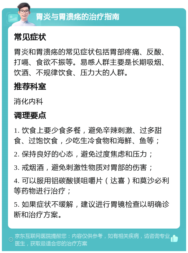 胃炎与胃溃疡的治疗指南 常见症状 胃炎和胃溃疡的常见症状包括胃部疼痛、反酸、打嗝、食欲不振等。易感人群主要是长期吸烟、饮酒、不规律饮食、压力大的人群。 推荐科室 消化内科 调理要点 1. 饮食上要少食多餐，避免辛辣刺激、过多甜食、过饱饮食，少吃生冷食物和海鲜、鱼等； 2. 保持良好的心态，避免过度焦虑和压力； 3. 戒烟酒，避免刺激性物质对胃部的伤害； 4. 可以服用铝碳酸镁咀嚼片（达喜）和莫沙必利等药物进行治疗； 5. 如果症状不缓解，建议进行胃镜检查以明确诊断和治疗方案。