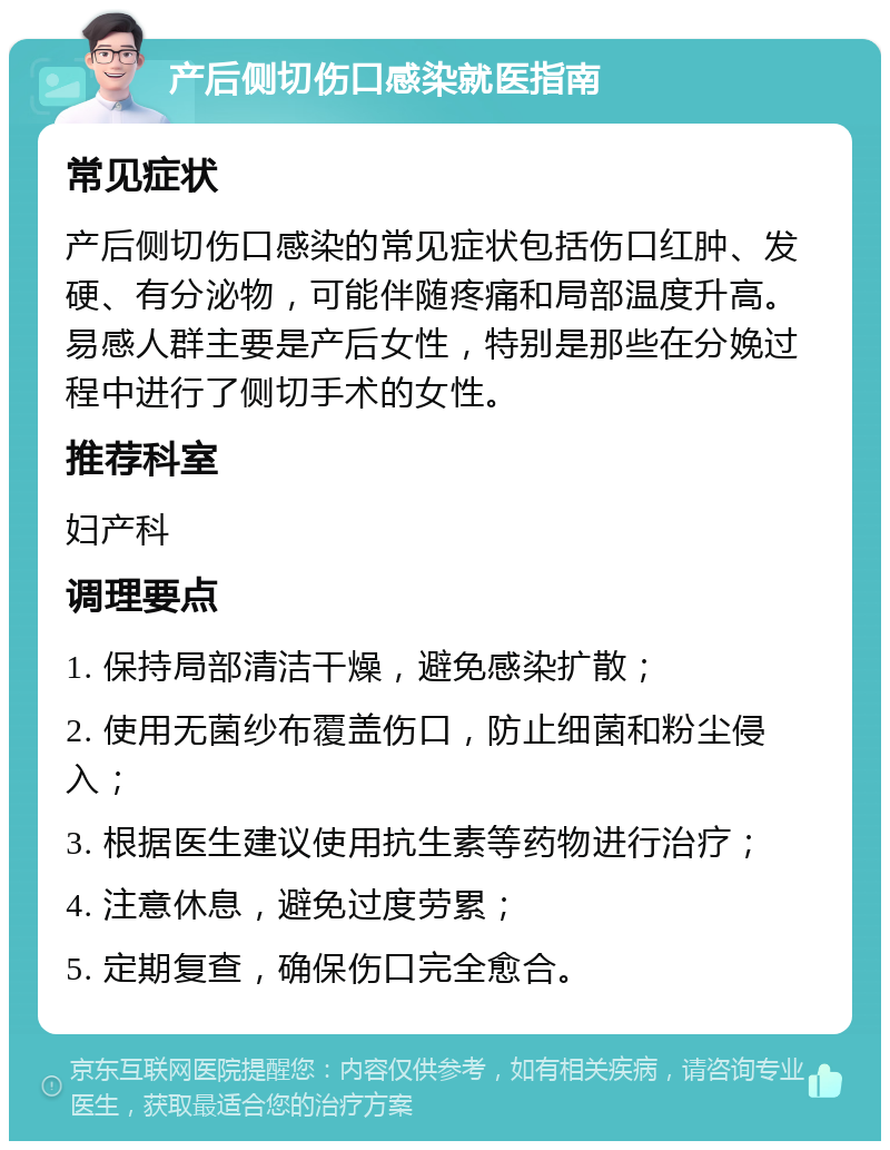 产后侧切伤口感染就医指南 常见症状 产后侧切伤口感染的常见症状包括伤口红肿、发硬、有分泌物，可能伴随疼痛和局部温度升高。易感人群主要是产后女性，特别是那些在分娩过程中进行了侧切手术的女性。 推荐科室 妇产科 调理要点 1. 保持局部清洁干燥，避免感染扩散； 2. 使用无菌纱布覆盖伤口，防止细菌和粉尘侵入； 3. 根据医生建议使用抗生素等药物进行治疗； 4. 注意休息，避免过度劳累； 5. 定期复查，确保伤口完全愈合。