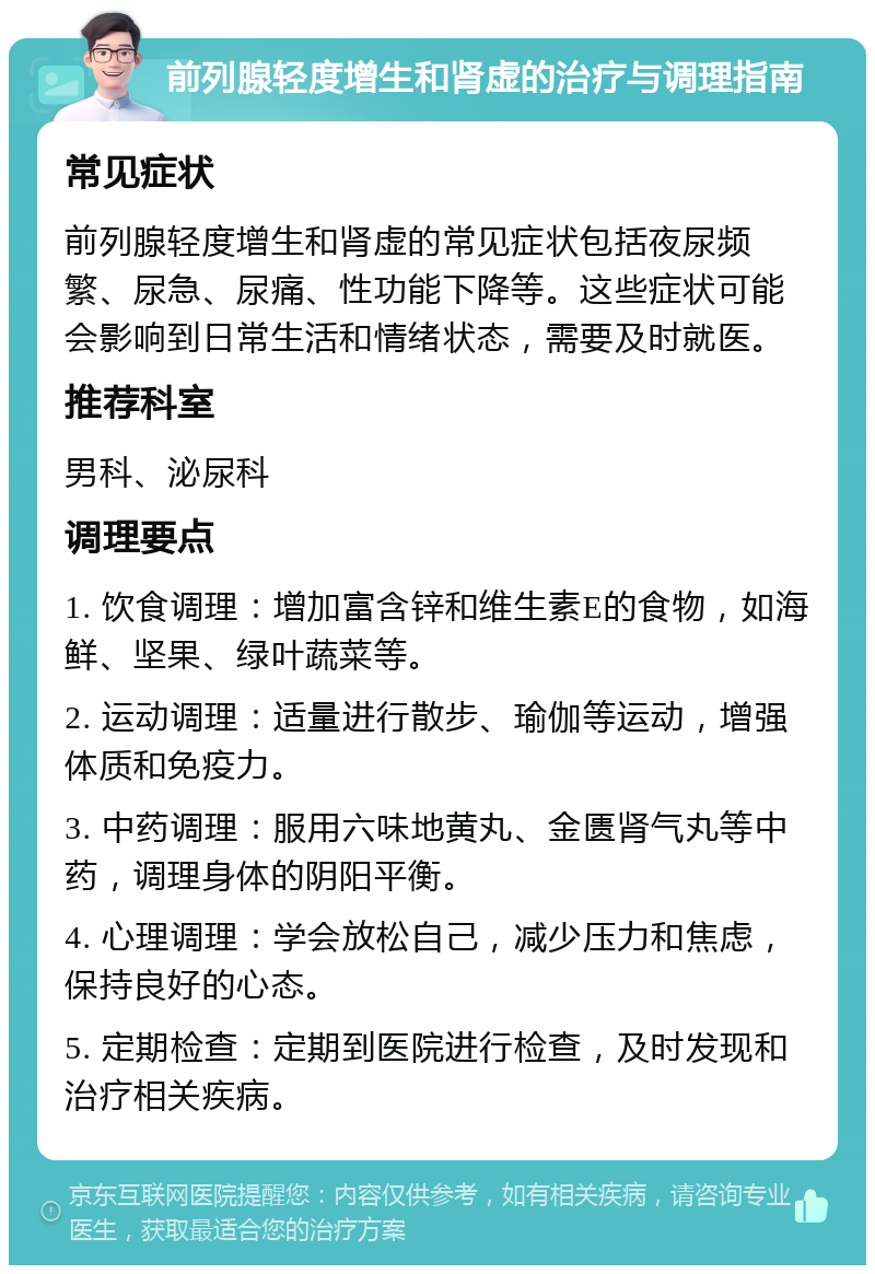 前列腺轻度增生和肾虚的治疗与调理指南 常见症状 前列腺轻度增生和肾虚的常见症状包括夜尿频繁、尿急、尿痛、性功能下降等。这些症状可能会影响到日常生活和情绪状态，需要及时就医。 推荐科室 男科、泌尿科 调理要点 1. 饮食调理：增加富含锌和维生素E的食物，如海鲜、坚果、绿叶蔬菜等。 2. 运动调理：适量进行散步、瑜伽等运动，增强体质和免疫力。 3. 中药调理：服用六味地黄丸、金匮肾气丸等中药，调理身体的阴阳平衡。 4. 心理调理：学会放松自己，减少压力和焦虑，保持良好的心态。 5. 定期检查：定期到医院进行检查，及时发现和治疗相关疾病。