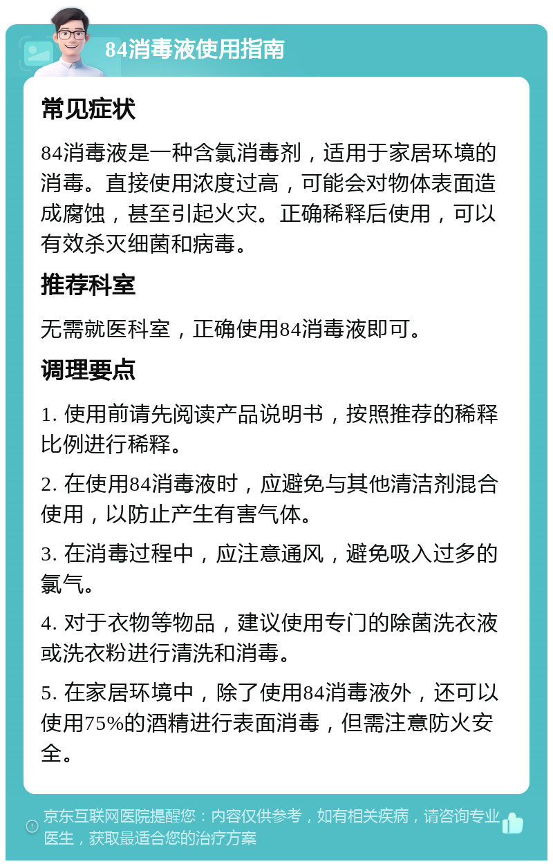 84消毒液使用指南 常见症状 84消毒液是一种含氯消毒剂，适用于家居环境的消毒。直接使用浓度过高，可能会对物体表面造成腐蚀，甚至引起火灾。正确稀释后使用，可以有效杀灭细菌和病毒。 推荐科室 无需就医科室，正确使用84消毒液即可。 调理要点 1. 使用前请先阅读产品说明书，按照推荐的稀释比例进行稀释。 2. 在使用84消毒液时，应避免与其他清洁剂混合使用，以防止产生有害气体。 3. 在消毒过程中，应注意通风，避免吸入过多的氯气。 4. 对于衣物等物品，建议使用专门的除菌洗衣液或洗衣粉进行清洗和消毒。 5. 在家居环境中，除了使用84消毒液外，还可以使用75%的酒精进行表面消毒，但需注意防火安全。