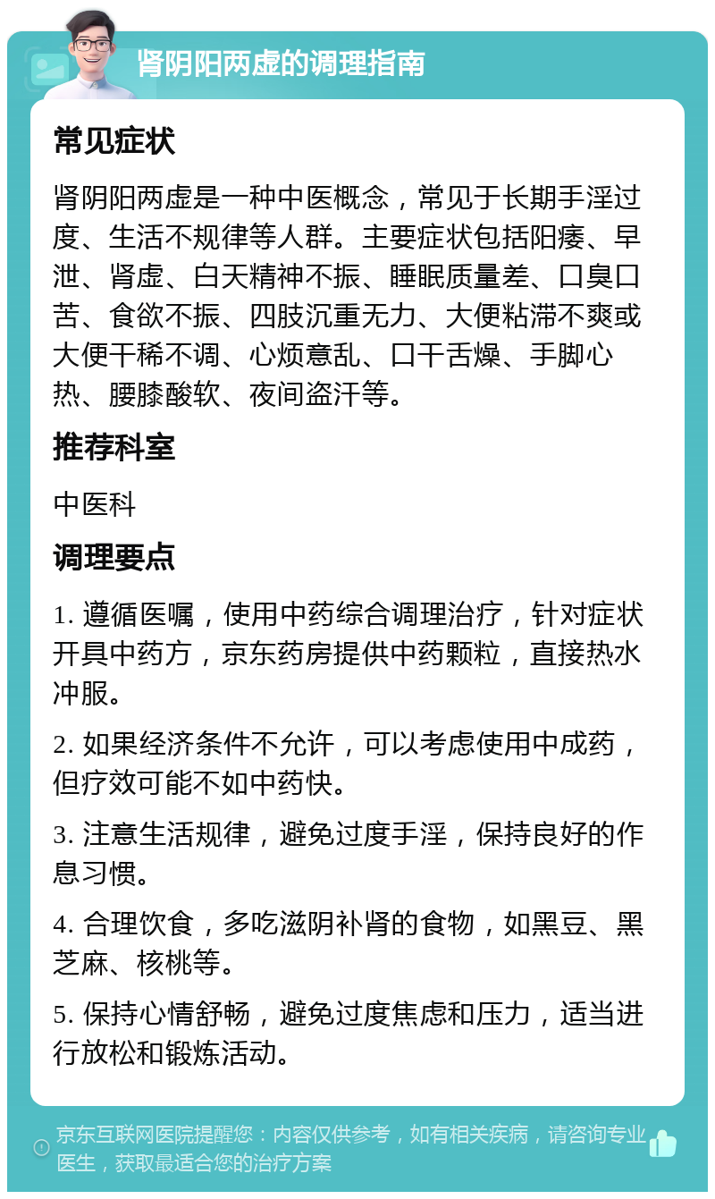 肾阴阳两虚的调理指南 常见症状 肾阴阳两虚是一种中医概念，常见于长期手淫过度、生活不规律等人群。主要症状包括阳痿、早泄、肾虚、白天精神不振、睡眠质量差、口臭口苦、食欲不振、四肢沉重无力、大便粘滞不爽或大便干稀不调、心烦意乱、口干舌燥、手脚心热、腰膝酸软、夜间盗汗等。 推荐科室 中医科 调理要点 1. 遵循医嘱，使用中药综合调理治疗，针对症状开具中药方，京东药房提供中药颗粒，直接热水冲服。 2. 如果经济条件不允许，可以考虑使用中成药，但疗效可能不如中药快。 3. 注意生活规律，避免过度手淫，保持良好的作息习惯。 4. 合理饮食，多吃滋阴补肾的食物，如黑豆、黑芝麻、核桃等。 5. 保持心情舒畅，避免过度焦虑和压力，适当进行放松和锻炼活动。