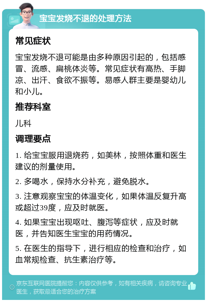 宝宝发烧不退的处理方法 常见症状 宝宝发烧不退可能是由多种原因引起的，包括感冒、流感、扁桃体炎等。常见症状有高热、手脚凉、出汗、食欲不振等。易感人群主要是婴幼儿和小儿。 推荐科室 儿科 调理要点 1. 给宝宝服用退烧药，如美林，按照体重和医生建议的剂量使用。 2. 多喝水，保持水分补充，避免脱水。 3. 注意观察宝宝的体温变化，如果体温反复升高或超过39度，应及时就医。 4. 如果宝宝出现呕吐、腹泻等症状，应及时就医，并告知医生宝宝的用药情况。 5. 在医生的指导下，进行相应的检查和治疗，如血常规检查、抗生素治疗等。