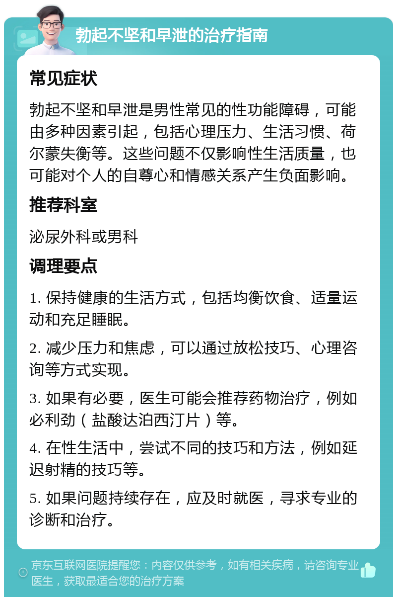 勃起不坚和早泄的治疗指南 常见症状 勃起不坚和早泄是男性常见的性功能障碍，可能由多种因素引起，包括心理压力、生活习惯、荷尔蒙失衡等。这些问题不仅影响性生活质量，也可能对个人的自尊心和情感关系产生负面影响。 推荐科室 泌尿外科或男科 调理要点 1. 保持健康的生活方式，包括均衡饮食、适量运动和充足睡眠。 2. 减少压力和焦虑，可以通过放松技巧、心理咨询等方式实现。 3. 如果有必要，医生可能会推荐药物治疗，例如必利劲（盐酸达泊西汀片）等。 4. 在性生活中，尝试不同的技巧和方法，例如延迟射精的技巧等。 5. 如果问题持续存在，应及时就医，寻求专业的诊断和治疗。