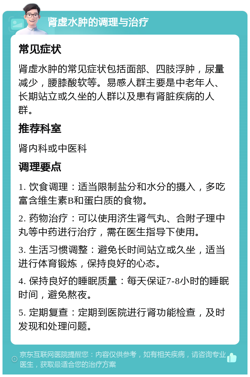 肾虚水肿的调理与治疗 常见症状 肾虚水肿的常见症状包括面部、四肢浮肿，尿量减少，腰膝酸软等。易感人群主要是中老年人、长期站立或久坐的人群以及患有肾脏疾病的人群。 推荐科室 肾内科或中医科 调理要点 1. 饮食调理：适当限制盐分和水分的摄入，多吃富含维生素B和蛋白质的食物。 2. 药物治疗：可以使用济生肾气丸、合附子理中丸等中药进行治疗，需在医生指导下使用。 3. 生活习惯调整：避免长时间站立或久坐，适当进行体育锻炼，保持良好的心态。 4. 保持良好的睡眠质量：每天保证7-8小时的睡眠时间，避免熬夜。 5. 定期复查：定期到医院进行肾功能检查，及时发现和处理问题。